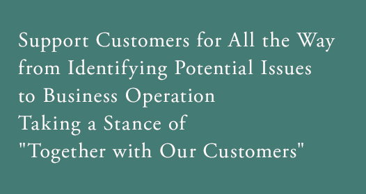 Support customers for all the way from identifying potential issues to business operation Taking a stance of 'Together with our customers'